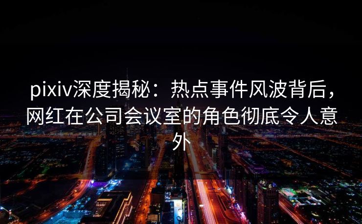 pixiv深度揭秘：热点事件风波背后，网红在公司会议室的角色彻底令人意外