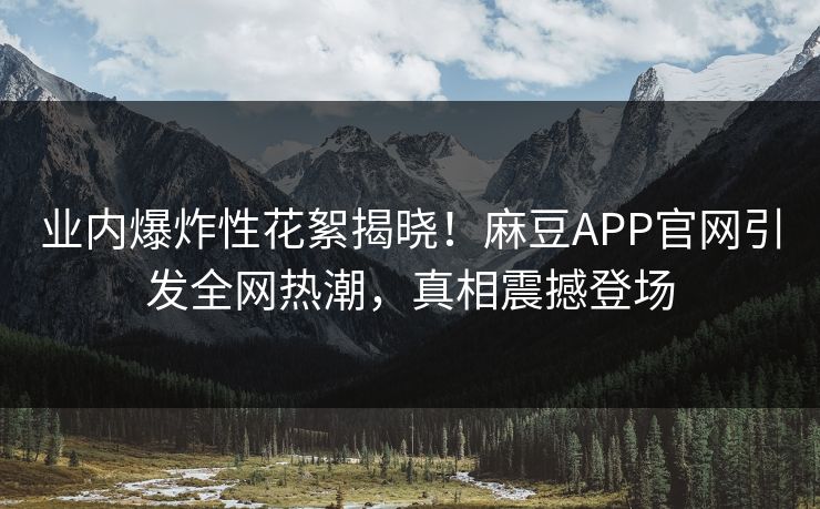 业内爆炸性花絮揭晓！麻豆APP官网引发全网热潮，真相震撼登场