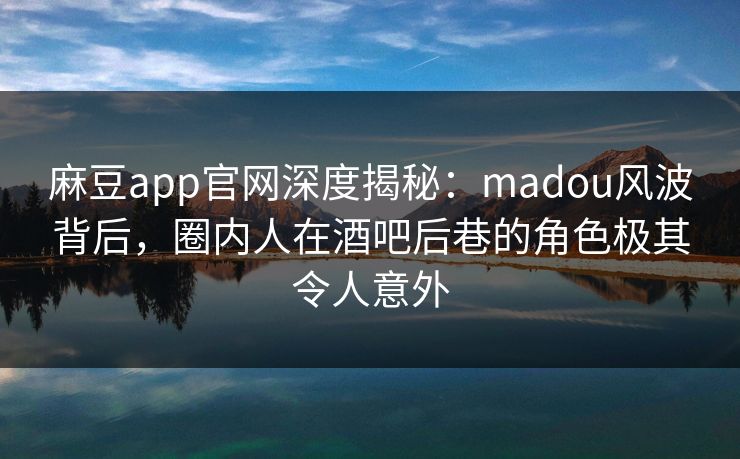 麻豆app官网深度揭秘：madou风波背后，圈内人在酒吧后巷的角色极其令人意外