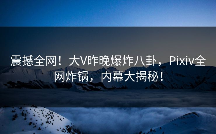 震撼全网！大V昨晚爆炸八卦，Pixiv全网炸锅，内幕大揭秘！