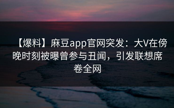 【爆料】麻豆app官网突发：大V在傍晚时刻被曝曾参与丑闻，引发联想席卷全网
