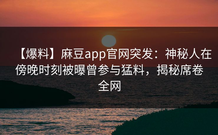 【爆料】麻豆app官网突发：神秘人在傍晚时刻被曝曾参与猛料，揭秘席卷全网