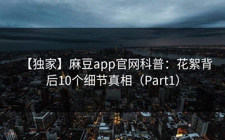 【独家】麻豆app官网科普：花絮背后10个细节真相（Part1）