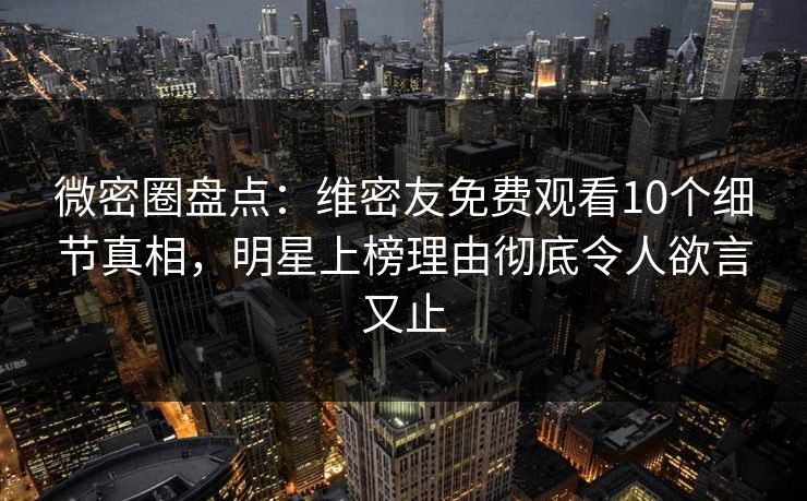 微密圈盘点：维密友免费观看10个细节真相，明星上榜理由彻底令人欲言又止