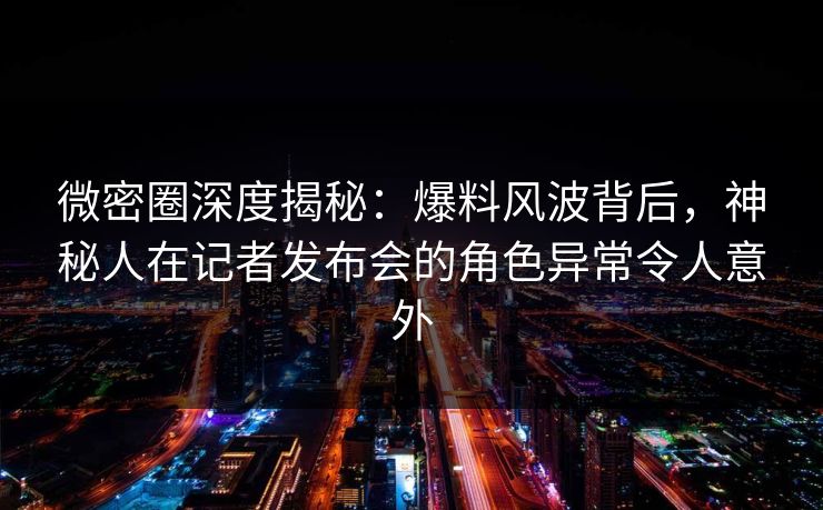 微密圈深度揭秘：爆料风波背后，神秘人在记者发布会的角色异常令人意外