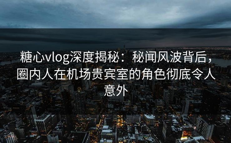 糖心vlog深度揭秘：秘闻风波背后，圈内人在机场贵宾室的角色彻底令人意外