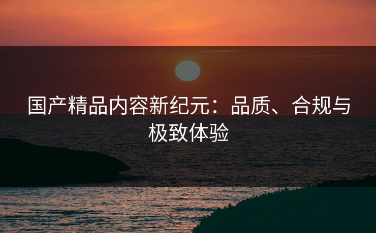 国产精品内容新纪元：品质、合规与极致体验