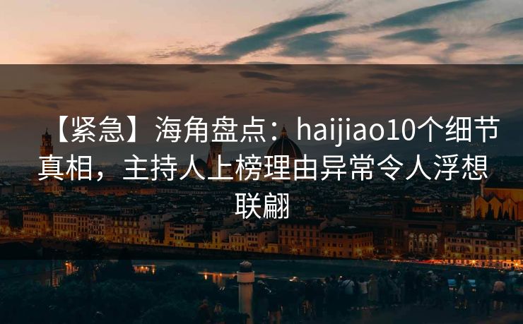【紧急】海角盘点：haijiao10个细节真相，主持人上榜理由异常令人浮想联翩