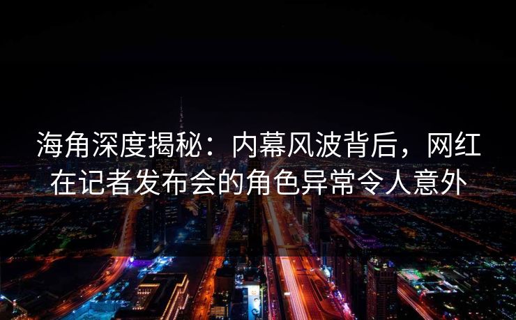 海角深度揭秘：内幕风波背后，网红在记者发布会的角色异常令人意外