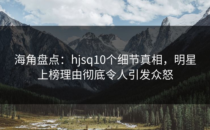 海角盘点：hjsq10个细节真相，明星上榜理由彻底令人引发众怒