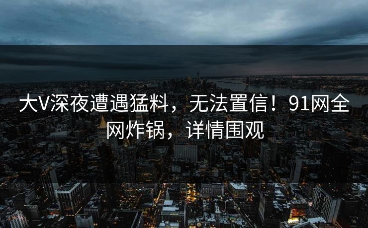 大V深夜遭遇猛料，无法置信！91网全网炸锅，详情围观