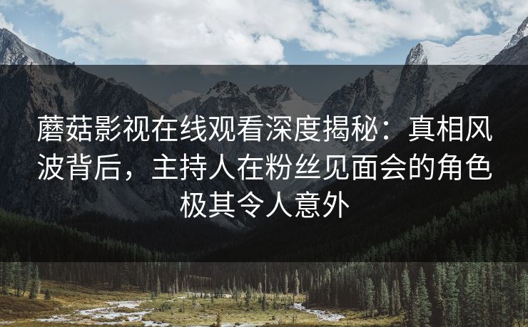 蘑菇影视在线观看深度揭秘：真相风波背后，主持人在粉丝见面会的角色极其令人意外