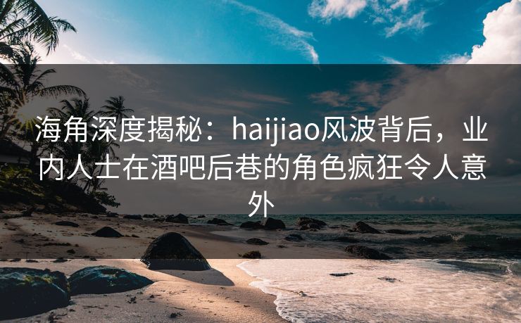 海角深度揭秘：haijiao风波背后，业内人士在酒吧后巷的角色疯狂令人意外