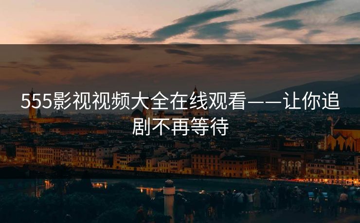 555影视视频大全在线观看——让你追剧不再等待