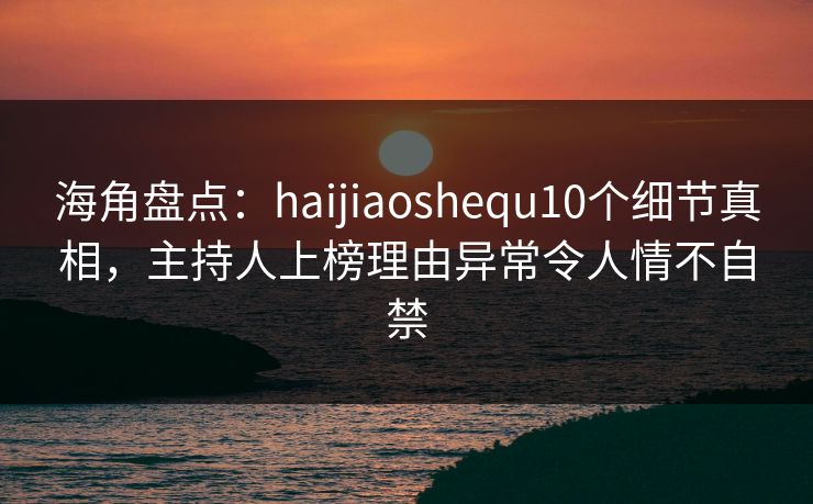 海角盘点：haijiaoshequ10个细节真相，主持人上榜理由异常令人情不自禁