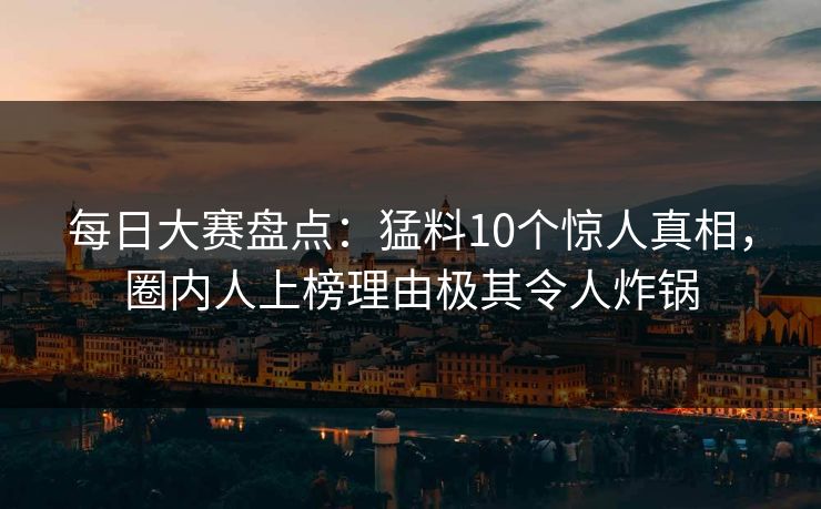 每日大赛盘点：猛料10个惊人真相，圈内人上榜理由极其令人炸锅
