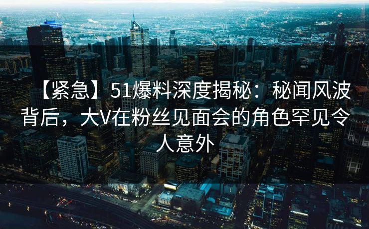 【紧急】51爆料深度揭秘：秘闻风波背后，大V在粉丝见面会的角色罕见令人意外
