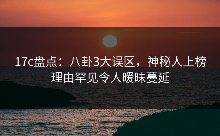 17c盘点：八卦3大误区，神秘人上榜理由罕见令人暧昧蔓延