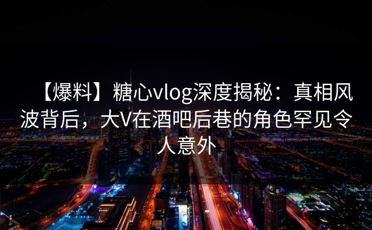 【爆料】糖心vlog深度揭秘：真相风波背后，大V在酒吧后巷的角色罕见令人意外