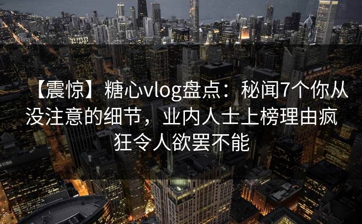 【震惊】糖心vlog盘点：秘闻7个你从没注意的细节，业内人士上榜理由疯狂令人欲罢不能