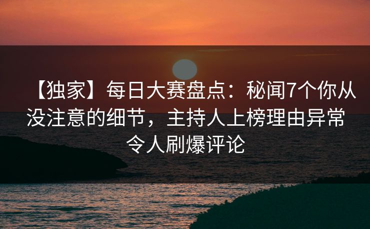 【独家】每日大赛盘点：秘闻7个你从没注意的细节，主持人上榜理由异常令人刷爆评论