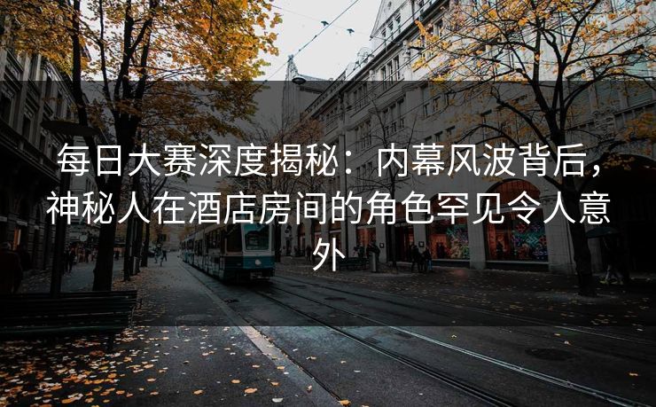 每日大赛深度揭秘：内幕风波背后，神秘人在酒店房间的角色罕见令人意外