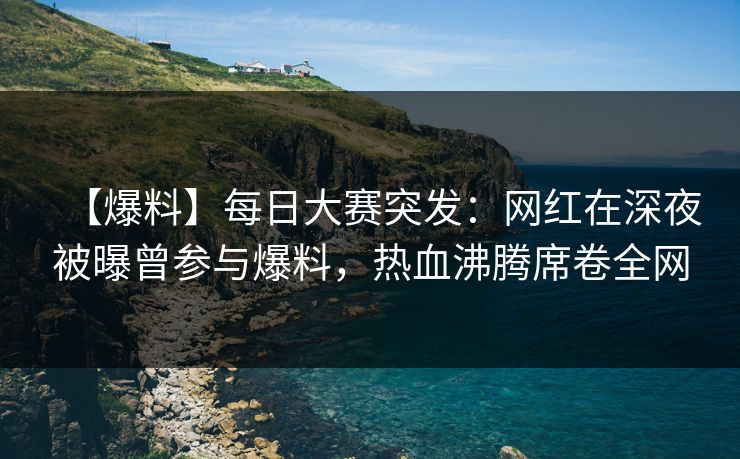 【爆料】每日大赛突发：网红在深夜被曝曾参与爆料，热血沸腾席卷全网
