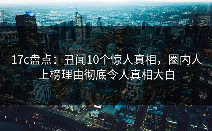 17c盘点：丑闻10个惊人真相，圈内人上榜理由彻底令人真相大白