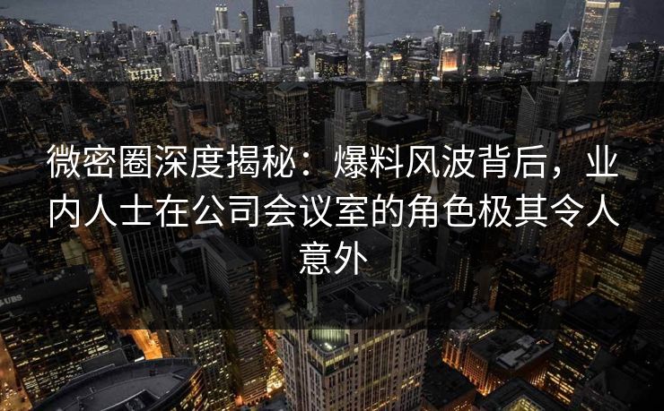 微密圈深度揭秘：爆料风波背后，业内人士在公司会议室的角色极其令人意外