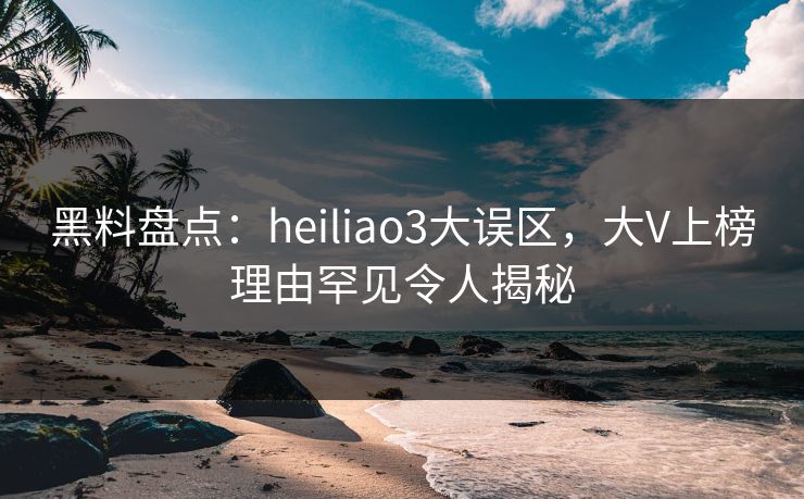 黑料盘点：heiliao3大误区，大V上榜理由罕见令人揭秘