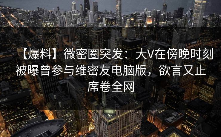 【爆料】微密圈突发：大V在傍晚时刻被曝曾参与维密友电脑版，欲言又止席卷全网