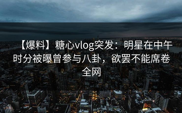 【爆料】糖心vlog突发：明星在中午时分被曝曾参与八卦，欲罢不能席卷全网