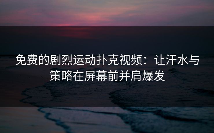 免费的剧烈运动扑克视频：让汗水与策略在屏幕前并肩爆发