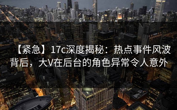 【紧急】17c深度揭秘：热点事件风波背后，大V在后台的角色异常令人意外