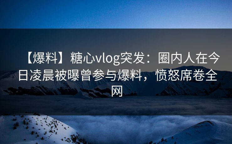 【爆料】糖心vlog突发：圈内人在今日凌晨被曝曾参与爆料，愤怒席卷全网