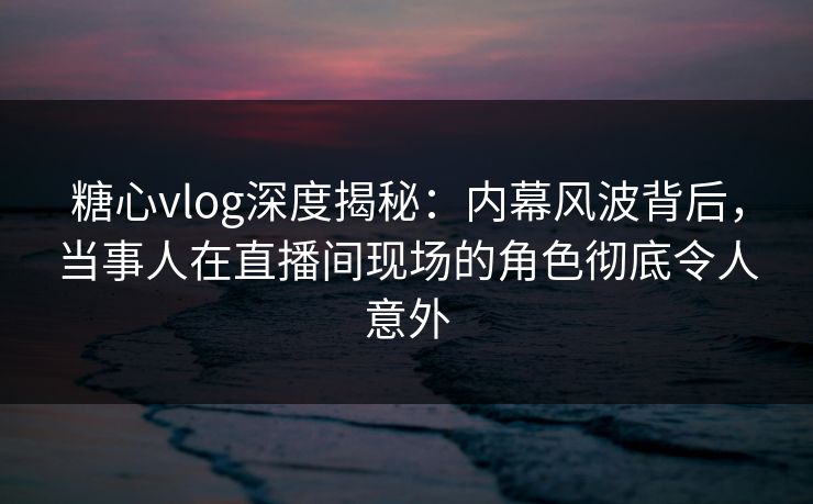 糖心vlog深度揭秘：内幕风波背后，当事人在直播间现场的角色彻底令人意外