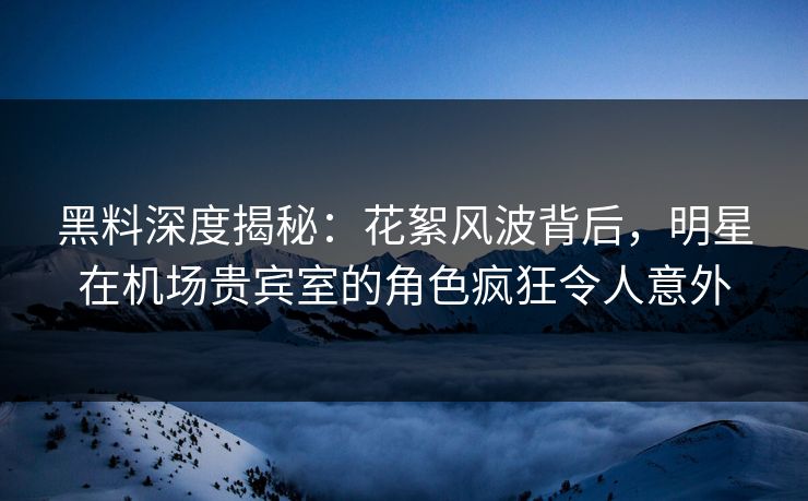 黑料深度揭秘：花絮风波背后，明星在机场贵宾室的角色疯狂令人意外