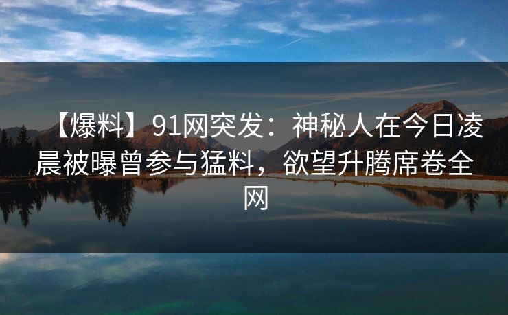 【爆料】91网突发：神秘人在今日凌晨被曝曾参与猛料，欲望升腾席卷全网