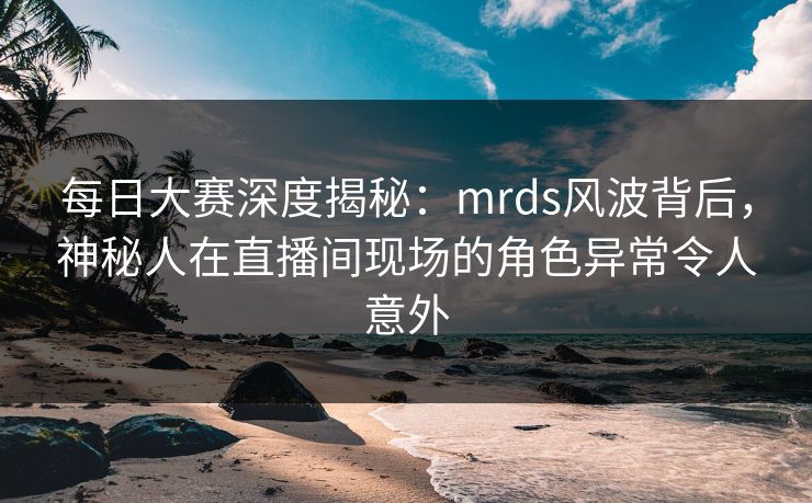 每日大赛深度揭秘：mrds风波背后，神秘人在直播间现场的角色异常令人意外