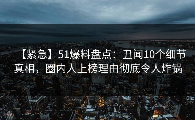 【紧急】51爆料盘点：丑闻10个细节真相，圈内人上榜理由彻底令人炸锅