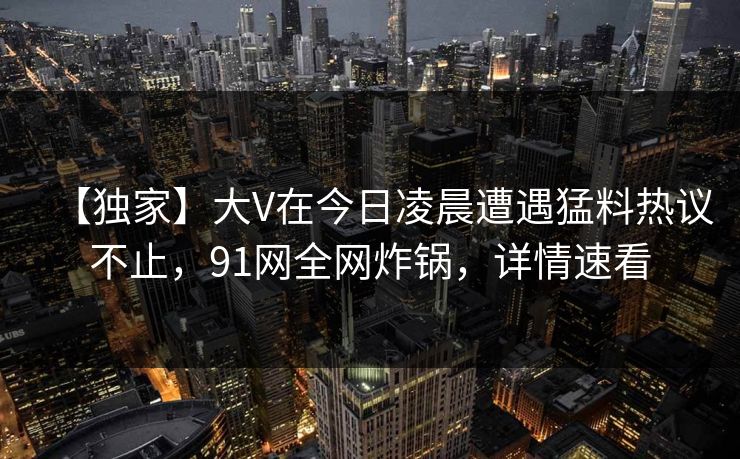 【独家】大V在今日凌晨遭遇猛料热议不止，91网全网炸锅，详情速看