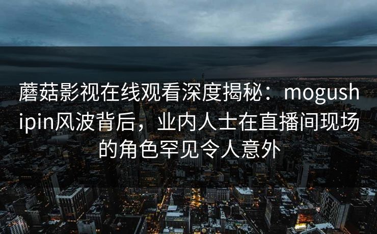 蘑菇影视在线观看深度揭秘：mogushipin风波背后，业内人士在直播间现场的角色罕见令人意外