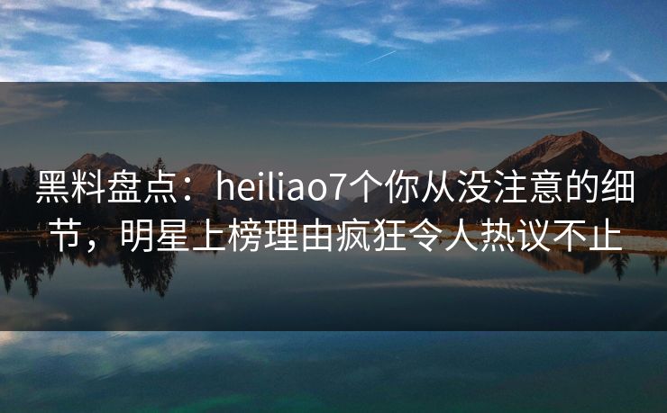 黑料盘点：heiliao7个你从没注意的细节，明星上榜理由疯狂令人热议不止