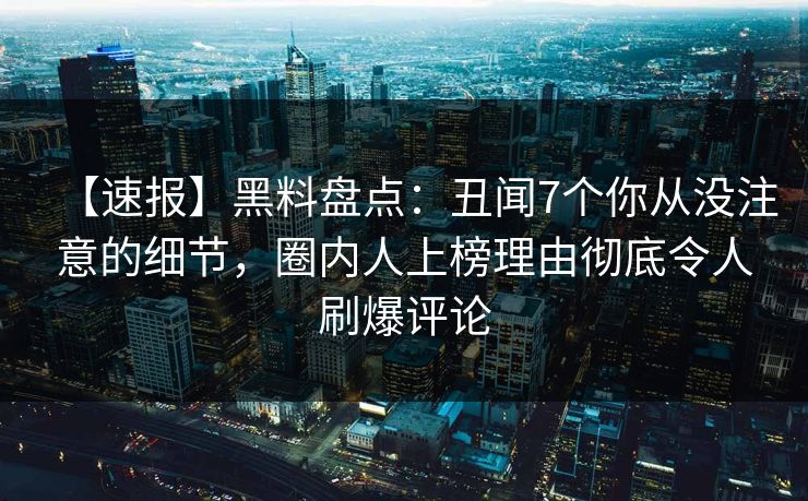 【速报】黑料盘点：丑闻7个你从没注意的细节，圈内人上榜理由彻底令人刷爆评论