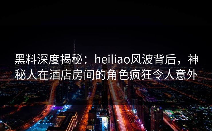 黑料深度揭秘：heiliao风波背后，神秘人在酒店房间的角色疯狂令人意外