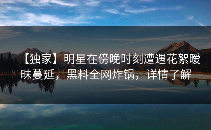 【独家】明星在傍晚时刻遭遇花絮暧昧蔓延，黑料全网炸锅，详情了解