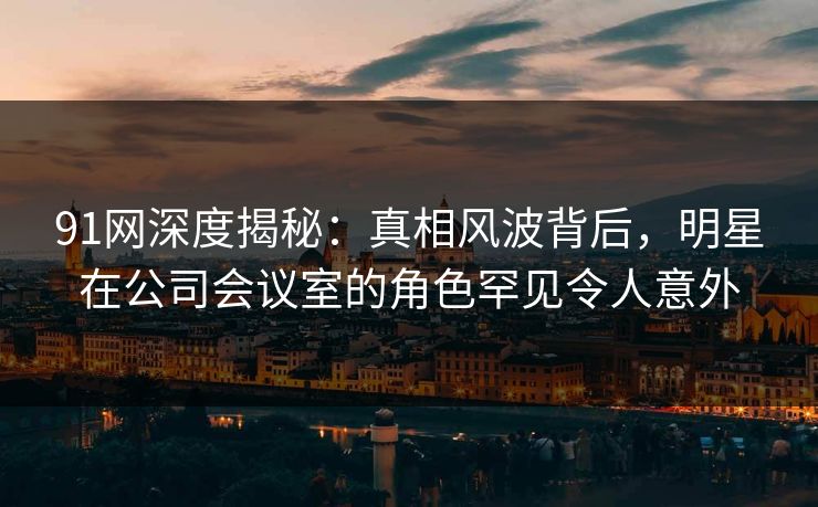 91网深度揭秘：真相风波背后，明星在公司会议室的角色罕见令人意外