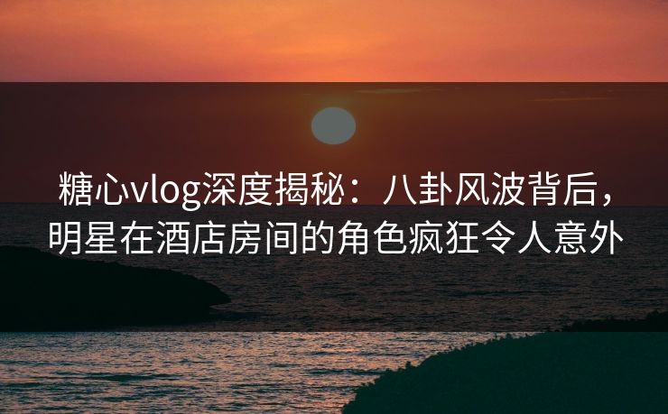 糖心vlog深度揭秘：八卦风波背后，明星在酒店房间的角色疯狂令人意外