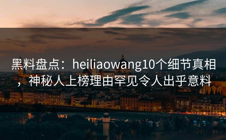 黑料盘点：heiliaowang10个细节真相，神秘人上榜理由罕见令人出乎意料
