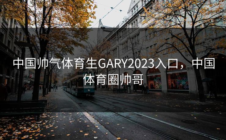 中国帅气体育生GARY2023入口，中国体育圈帅哥